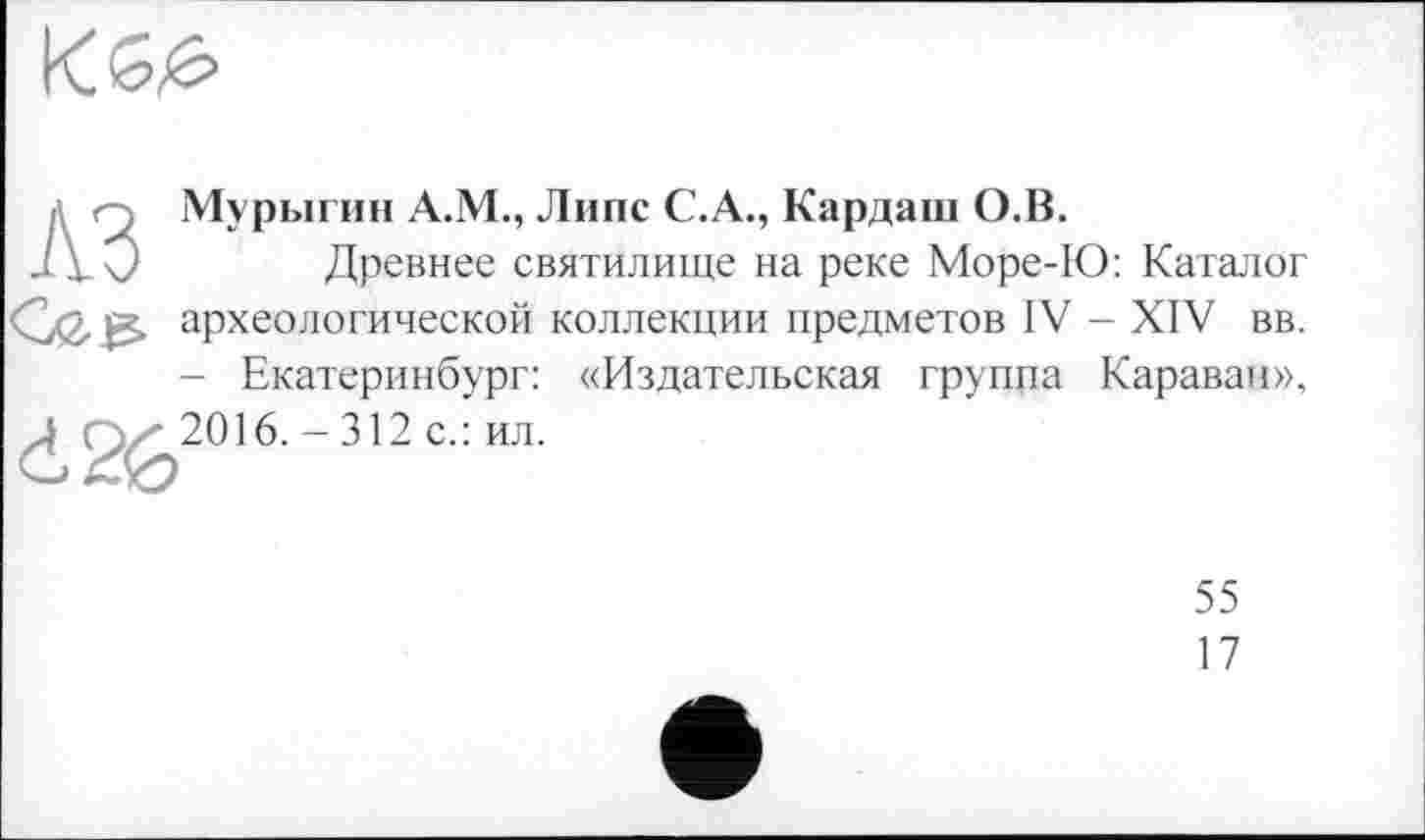 ﻿
д Q Мурыгин А.М., Липе С.А., Кардаш О.В.
J Y 0 Древнее святилище на реке Море-Ю: Каталог археологической коллекции предметов IV - XIV вв. - Екатеринбург: «Издательская группа Караван»,
Д ( J^2016. - 312 с.: ил.
55
17